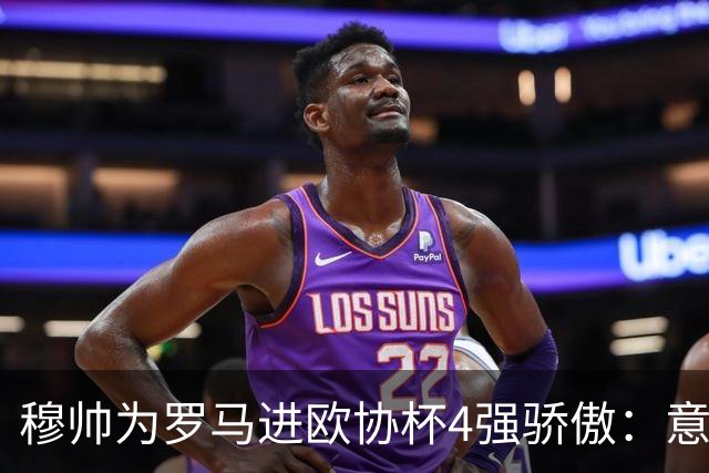 穆帅为罗马进欧协杯4强骄傲：意甲只我们还在踢欧战